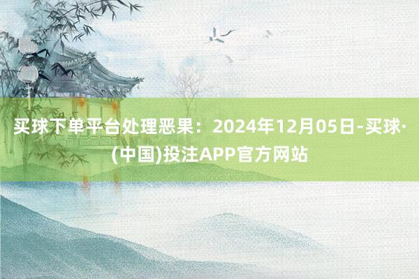 买球下单平台处理恶果：2024年12月05日-买球·(中国)投注APP官方网站