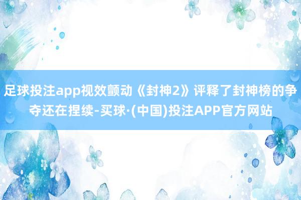 足球投注app视效颤动《封神2》评释了封神榜的争夺还在捏续-买球·(中国)投注APP官方网站