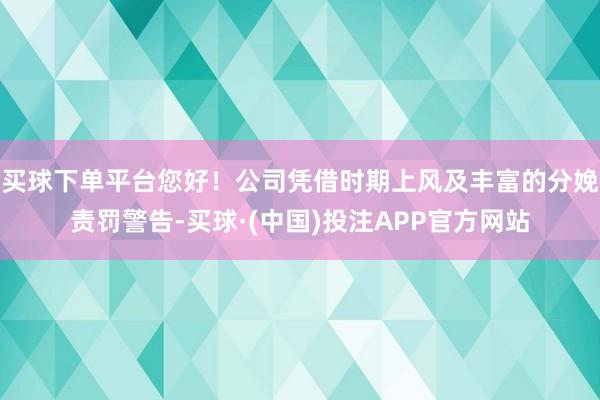 买球下单平台您好！公司凭借时期上风及丰富的分娩责罚警告-买球·(中国)投注APP官方网站