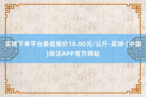 买球下单平台最低报价18.00元/公斤-买球·(中国)投注APP官方网站