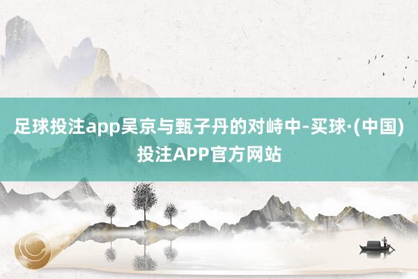 足球投注app吴京与甄子丹的对峙中-买球·(中国)投注APP官方网站