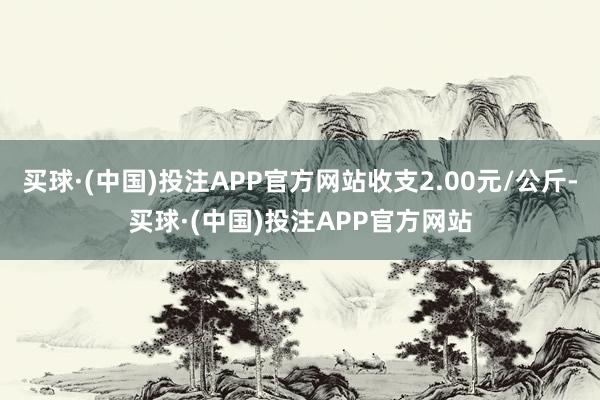 买球·(中国)投注APP官方网站收支2.00元/公斤-买球·(中国)投注APP官方网站