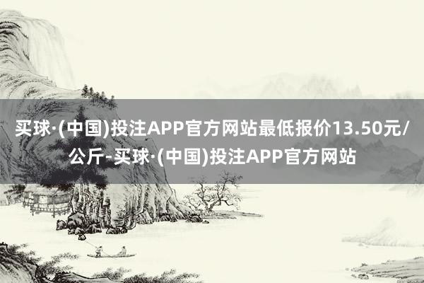 买球·(中国)投注APP官方网站最低报价13.50元/公斤-买球·(中国)投注APP官方网站