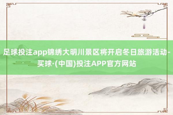 足球投注app锦绣大明川景区将开启冬日旅游活动-买球·(中国)投注APP官方网站