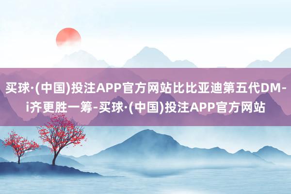 买球·(中国)投注APP官方网站比比亚迪第五代DM-i齐更胜一筹-买球·(中国)投注APP官方网站