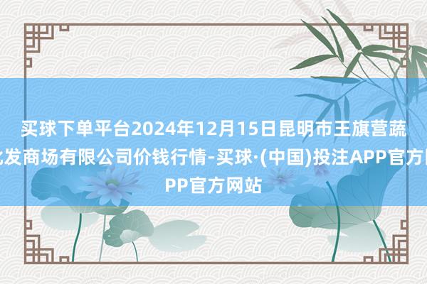 买球下单平台2024年12月15日昆明市王旗营蔬菜批发商场有限公司价钱行情-买球·(中国)投注APP官方网站