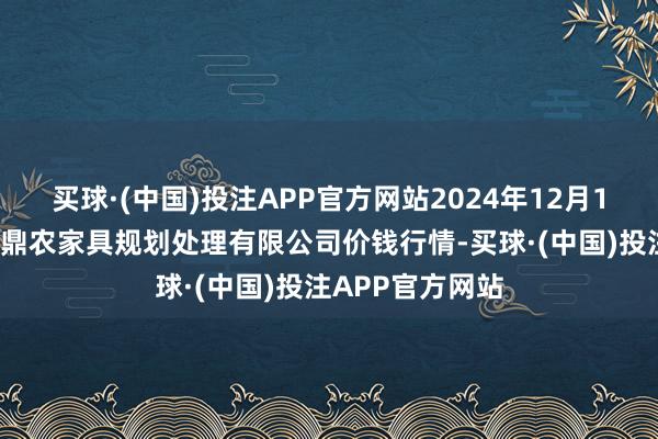 买球·(中国)投注APP官方网站2024年12月15日新疆绿珠九鼎农家具规划处理有限公司价钱行情-买球·(中国)投注APP官方网站