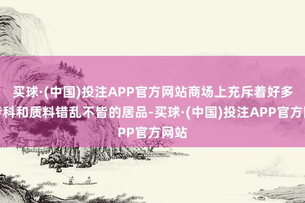 买球·(中国)投注APP官方网站商场上充斥着好多非专科和质料错乱不皆的居品-买球·(中国)投注APP官方网站