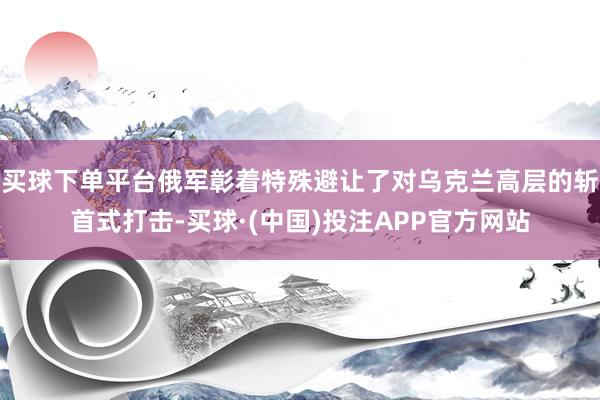 买球下单平台俄军彰着特殊避让了对乌克兰高层的斩首式打击-买球·(中国)投注APP官方网站