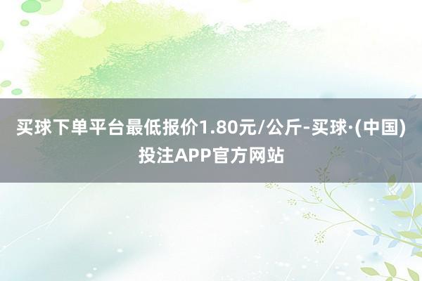 买球下单平台最低报价1.80元/公斤-买球·(中国)投注APP官方网站