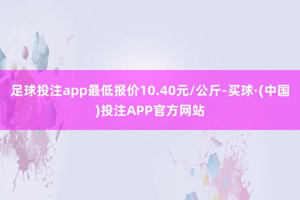 足球投注app最低报价10.40元/公斤-买球·(中国)投注APP官方网站