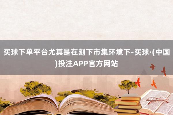 买球下单平台尤其是在刻下市集环境下-买球·(中国)投注APP官方网站