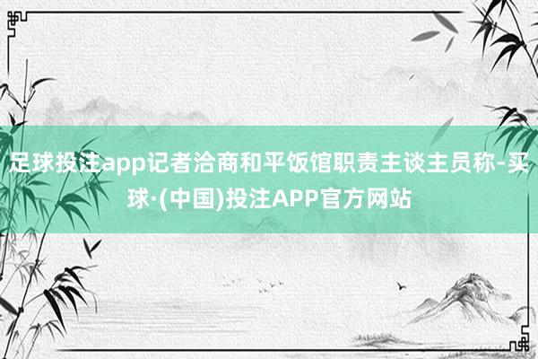 足球投注app记者洽商和平饭馆职责主谈主员称-买球·(中国)投注APP官方网站