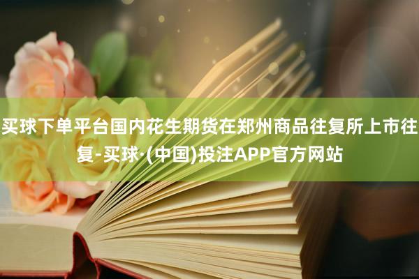 买球下单平台国内花生期货在郑州商品往复所上市往复-买球·(中国)投注APP官方网站