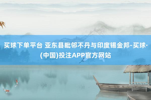 买球下单平台 亚东县毗邻不丹与印度锡金邦-买球·(中国)投注APP官方网站