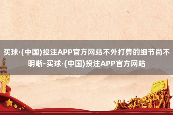 买球·(中国)投注APP官方网站不外打算的细节尚不明晰-买球·(中国)投注APP官方网站