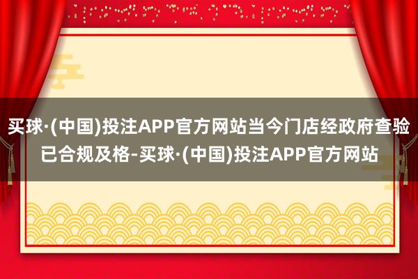 买球·(中国)投注APP官方网站当今门店经政府查验已合规及格-买球·(中国)投注APP官方网站