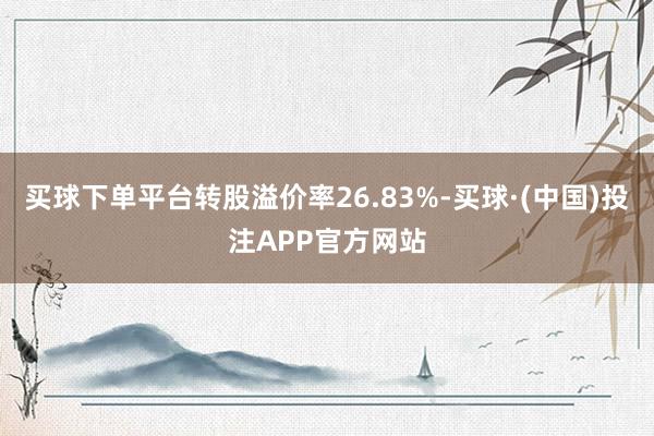 买球下单平台转股溢价率26.83%-买球·(中国)投注APP官方网站