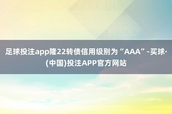 足球投注app隆22转债信用级别为“AAA”-买球·(中国)投注APP官方网站