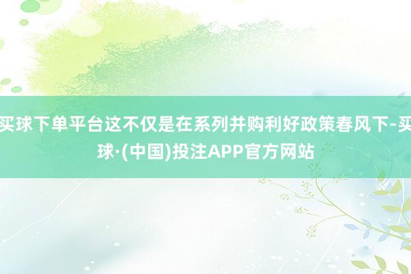 买球下单平台这不仅是在系列并购利好政策春风下-买球·(中国)投注APP官方网站