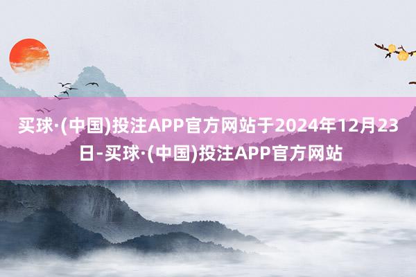 买球·(中国)投注APP官方网站于2024年12月23 日-买球·(中国)投注APP官方网站