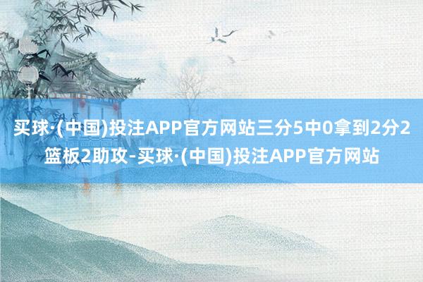 买球·(中国)投注APP官方网站三分5中0拿到2分2篮板2助攻-买球·(中国)投注APP官方网站