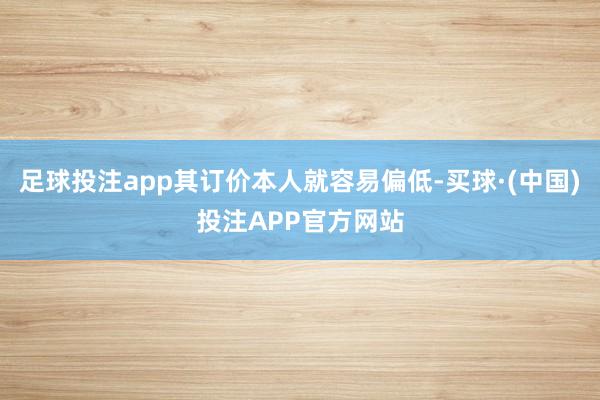 足球投注app其订价本人就容易偏低-买球·(中国)投注APP官方网站