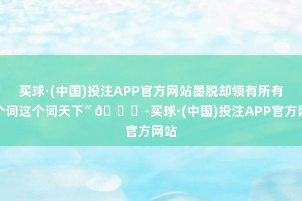 买球·(中国)投注APP官方网站墨脱却领有所有这个词这个词天下”👍-买球·(中国)投注APP官方网站