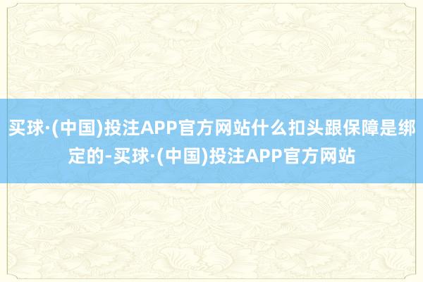 买球·(中国)投注APP官方网站什么扣头跟保障是绑定的-买球·(中国)投注APP官方网站