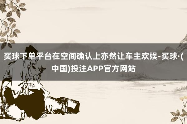 买球下单平台在空间确认上亦然让车主欢娱-买球·(中国)投注APP官方网站