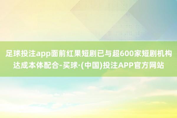 足球投注app面前红果短剧已与超600家短剧机构达成本体配合-买球·(中国)投注APP官方网站