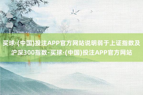 买球·(中国)投注APP官方网站说明弱于上证指数及沪深300指数-买球·(中国)投注APP官方网站