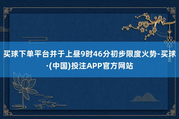 买球下单平台并于上昼9时46分初步限度火势-买球·(中国)投注APP官方网站