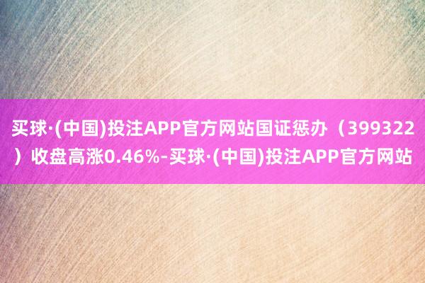 买球·(中国)投注APP官方网站国证惩办（399322）收盘高涨0.46%-买球·(中国)投注APP官方网站