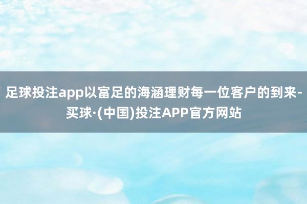 足球投注app以富足的海涵理财每一位客户的到来-买球·(中国)投注APP官方网站