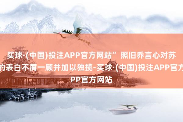 买球·(中国)投注APP官方网站” 照旧乔言心对苏离川的表白不屑一顾并加以独揽-买球·(中国)投注APP官方网站