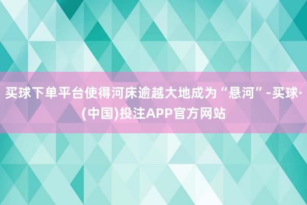 买球下单平台使得河床逾越大地成为“悬河”-买球·(中国)投注APP官方网站