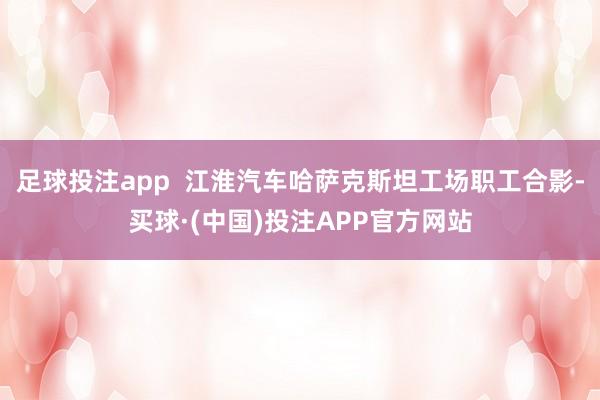 足球投注app  江淮汽车哈萨克斯坦工场职工合影-买球·(中国)投注APP官方网站