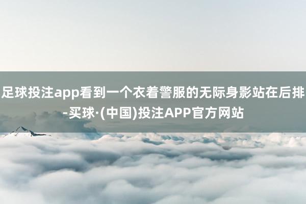 足球投注app看到一个衣着警服的无际身影站在后排-买球·(中国)投注APP官方网站