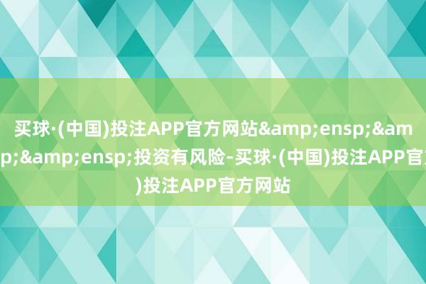 买球·(中国)投注APP官方网站&ensp;&ensp;&ensp;投资有风险-买球·(中国)投注APP官方网站