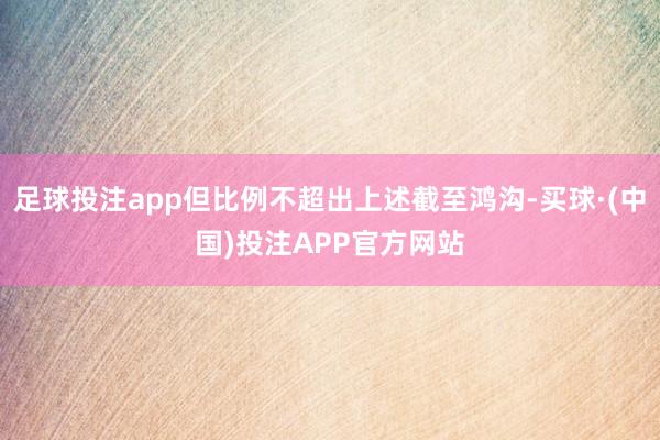 足球投注app但比例不超出上述截至鸿沟-买球·(中国)投注APP官方网站