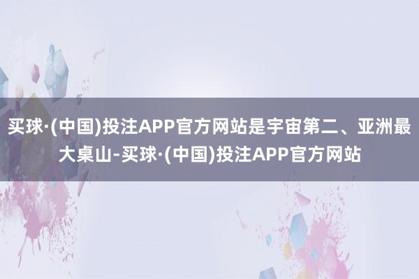 买球·(中国)投注APP官方网站是宇宙第二、亚洲最大桌山-买球·(中国)投注APP官方网站