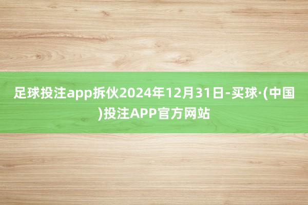 足球投注app拆伙2024年12月31日-买球·(中国)投注APP官方网站