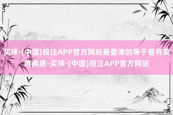 买球·(中国)投注APP官方网站最要津的等于看有莫得典质-买球·(中国)投注APP官方网站