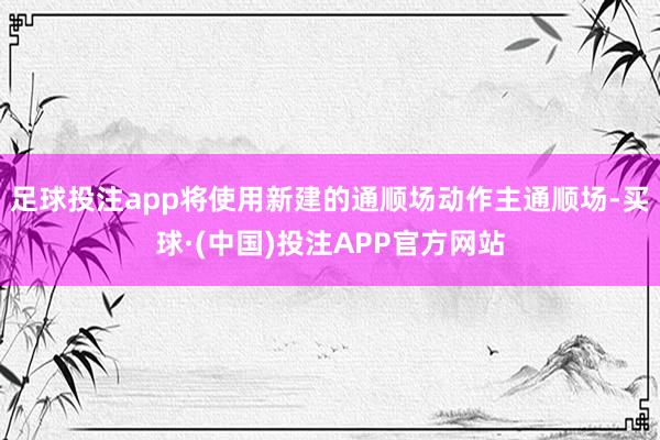 足球投注app将使用新建的通顺场动作主通顺场-买球·(中国)投注APP官方网站