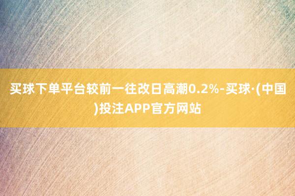 买球下单平台较前一往改日高潮0.2%-买球·(中国)投注APP官方网站