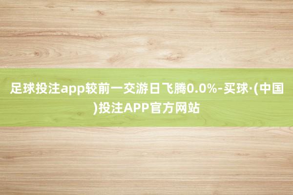 足球投注app较前一交游日飞腾0.0%-买球·(中国)投注APP官方网站