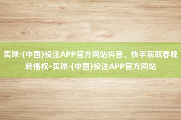 买球·(中国)投注APP官方网站抖音、快手获取春晚转播权-买球·(中国)投注APP官方网站