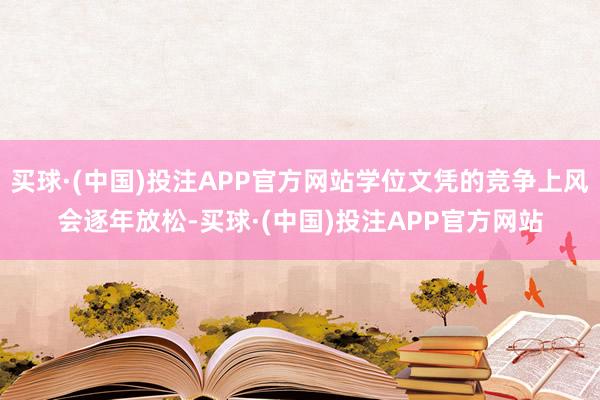 买球·(中国)投注APP官方网站学位文凭的竞争上风会逐年放松-买球·(中国)投注APP官方网站