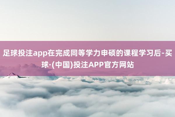 足球投注app在完成同等学力申硕的课程学习后-买球·(中国)投注APP官方网站